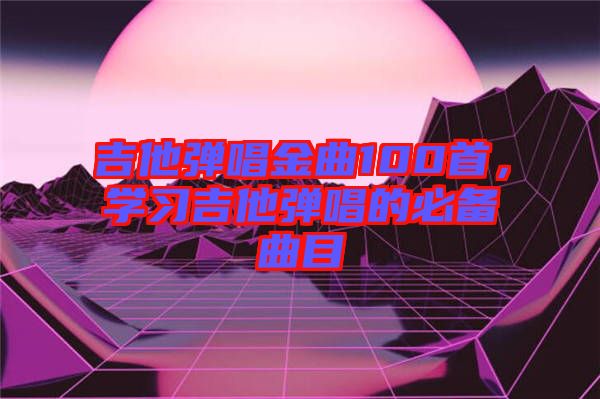 吉他彈唱金曲100首，學(xué)習(xí)吉他彈唱的必備曲目