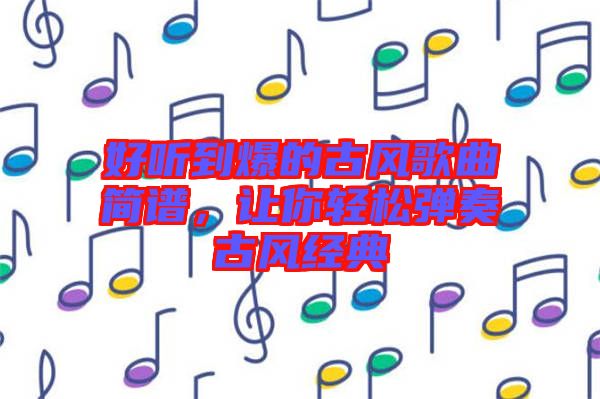 好聽到爆的古風(fēng)歌曲簡(jiǎn)譜，讓你輕松彈奏古風(fēng)經(jīng)典