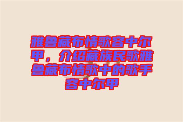 雅魯藏布情歌容中爾甲，介紹藏族民歌雅魯藏布情歌中的歌手容中爾甲