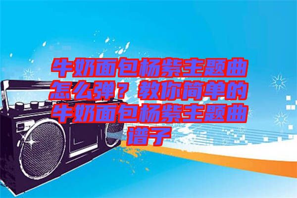 牛奶面包楊紫主題曲怎么彈？教你簡單的牛奶面包楊紫主題曲譜子