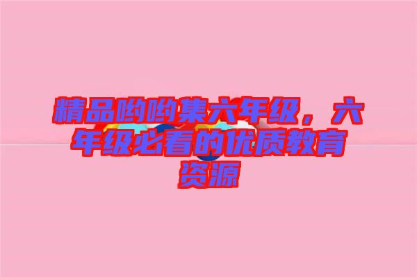 精品喲喲集六年級(jí)，六年級(jí)必看的優(yōu)質(zhì)教育資源