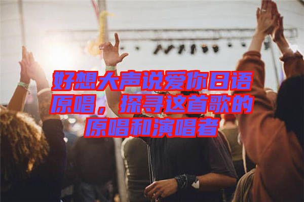 好想大聲說愛你日語(yǔ)原唱，探尋這首歌的原唱和演唱者