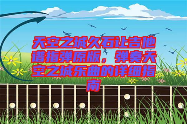 天空之城久石讓吉他譜指彈原版，彈奏天空之城樂曲的詳細指南