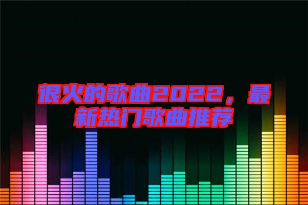 很火的歌曲2022，最新熱門(mén)歌曲推薦