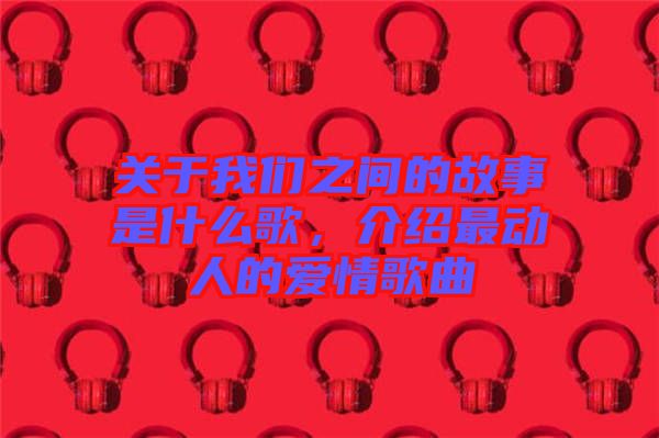 關(guān)于我們之間的故事是什么歌，介紹最動人的愛情歌曲