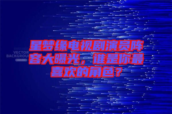 星夢緣電視劇演員陣容大曝光，誰是你最喜歡的角色？