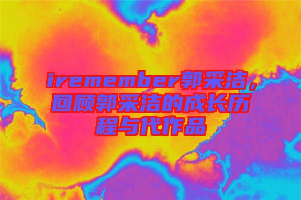 iremember郭采潔，回顧郭采潔的成長(zhǎng)歷程與代作品