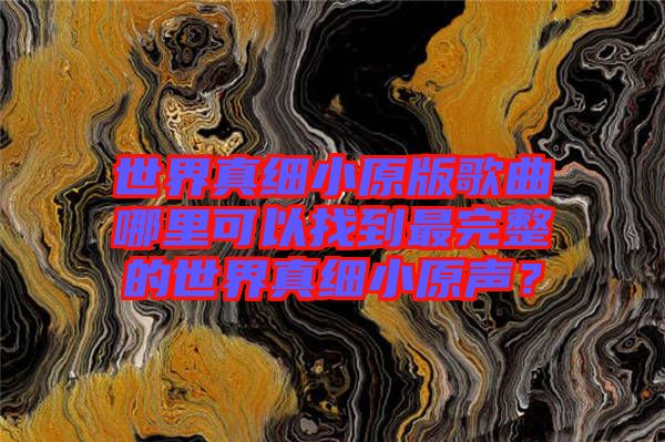 世界真細(xì)小原版歌曲哪里可以找到最完整的世界真細(xì)小原聲？