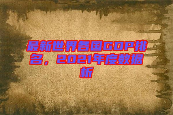 最新世界各國(guó)GDP排名，2021年度數(shù)據(jù)析