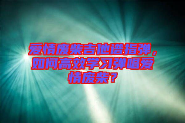 愛情廢柴吉他譜指彈，如何高效學(xué)習(xí)彈唱愛情廢柴？