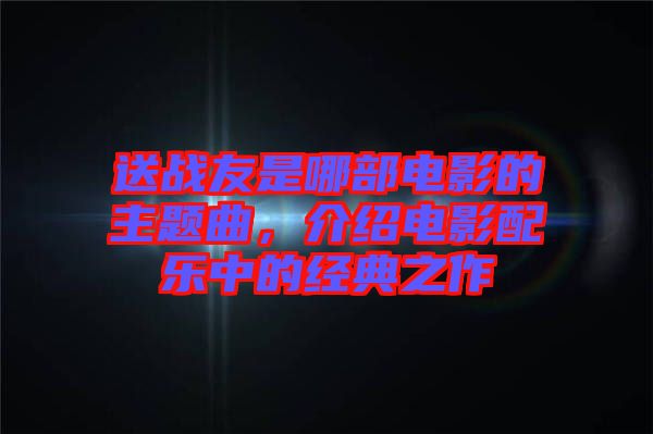 送戰(zhàn)友是哪部電影的主題曲，介紹電影配樂中的經(jīng)典之作