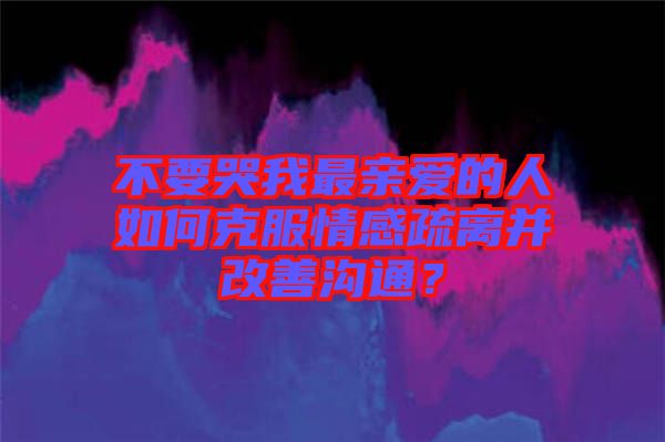 不要哭我最親愛的人如何克服情感疏離并改善溝通？