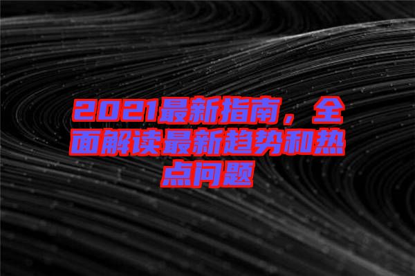 2021最新指南，全面解讀最新趨勢和熱點問題