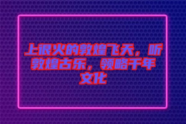 上很火的敦煌飛天，聽敦煌古樂，領(lǐng)略千年文化