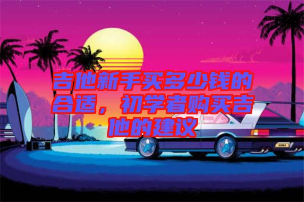 吉他新手買多少錢的合適，初學(xué)者購買吉他的建議