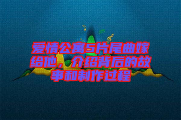 愛情公寓5片尾曲嫁給他，介紹背后的故事和制作過程