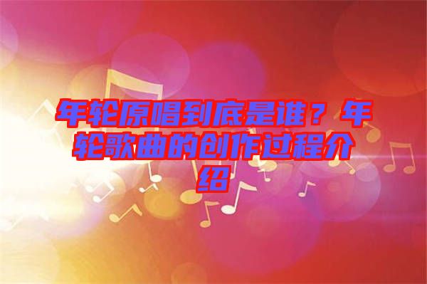 年輪原唱到底是誰(shuí)？年輪歌曲的創(chuàng)作過(guò)程介紹