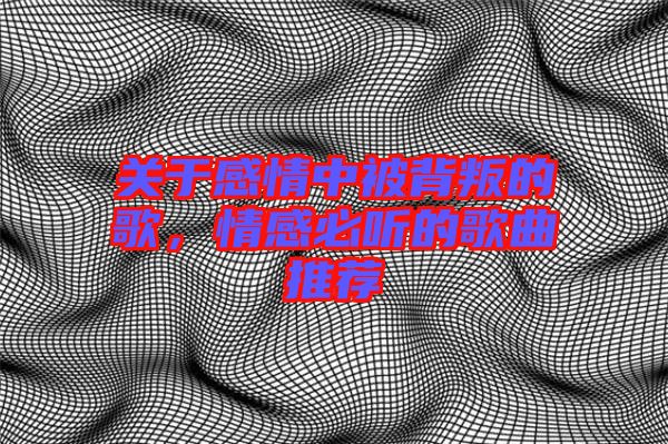 關于感情中被背叛的歌，情感必聽的歌曲推薦