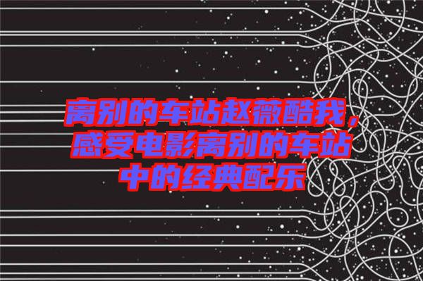 離別的車站趙薇酷我，感受電影離別的車站中的經(jīng)典配樂