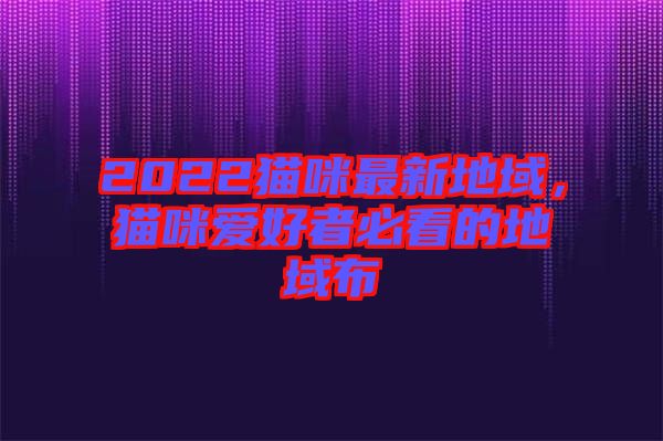 2022貓咪最新地域，貓咪愛(ài)好者必看的地域布