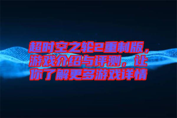 超時(shí)空之輪2重制版，游戲介紹與評(píng)測(cè)，讓你了解更多游戲詳情