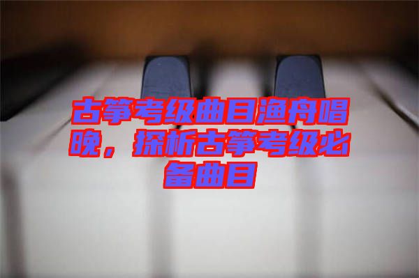 古箏考級(jí)曲目漁舟唱晚，探析古箏考級(jí)必備曲目