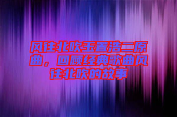 風往北吹玉置浩二原曲，回顧經(jīng)典歌曲風往北吹的故事