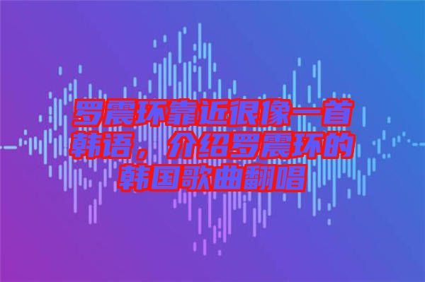 羅震環(huán)靠近很像一首韓語，介紹羅震環(huán)的韓國歌曲翻唱