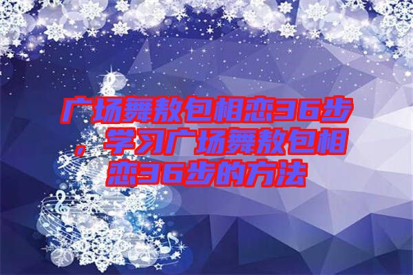 廣場(chǎng)舞敖包相戀36步，學(xué)習(xí)廣場(chǎng)舞敖包相戀36步的方法