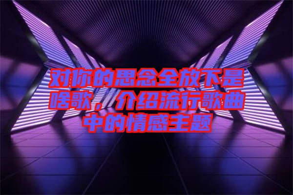 對(duì)你的思念全放下是啥歌，介紹流行歌曲中的情感主題