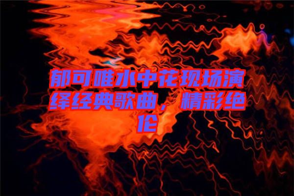 郁可唯水中花現(xiàn)場(chǎng)演繹經(jīng)典歌曲，精彩絕倫