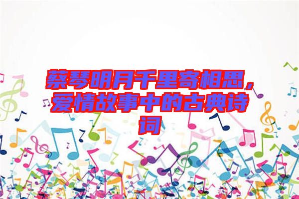 蔡琴明月千里寄相思，愛情故事中的古典詩詞