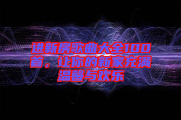 進(jìn)新房歌曲大全100首，讓你的新家充滿溫馨與歡樂