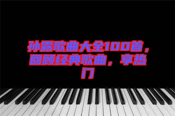 孫露歌曲大全100首，回顧經(jīng)典歌曲，享熱門