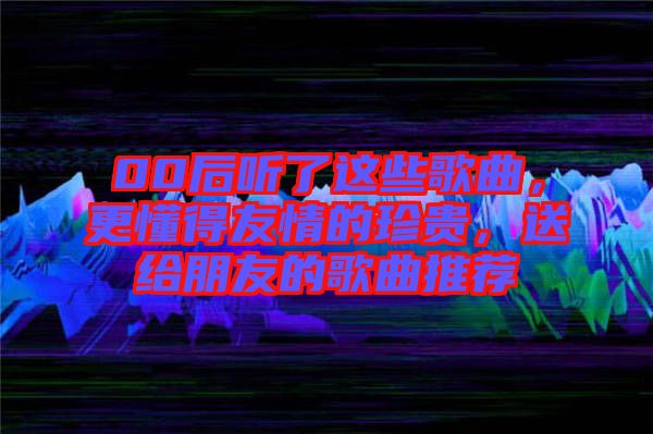 00后聽了這些歌曲，更懂得友情的珍貴，送給朋友的歌曲推薦