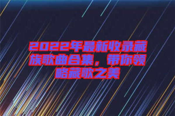 2022年最新收錄藏族歌曲合集，帶你領(lǐng)略藏歌之美