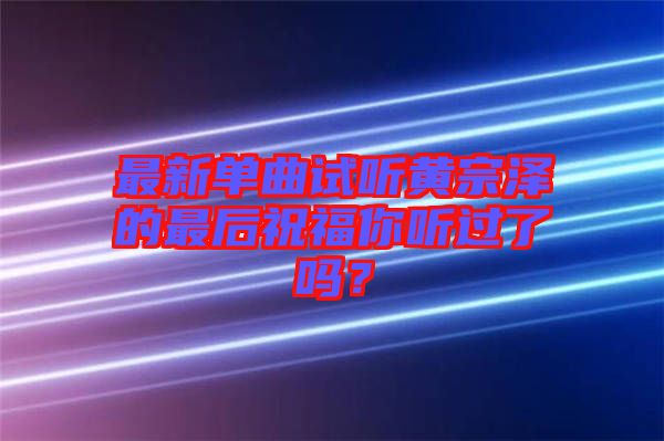 最新單曲試聽(tīng)黃宗澤的最后祝福你聽(tīng)過(guò)了嗎？