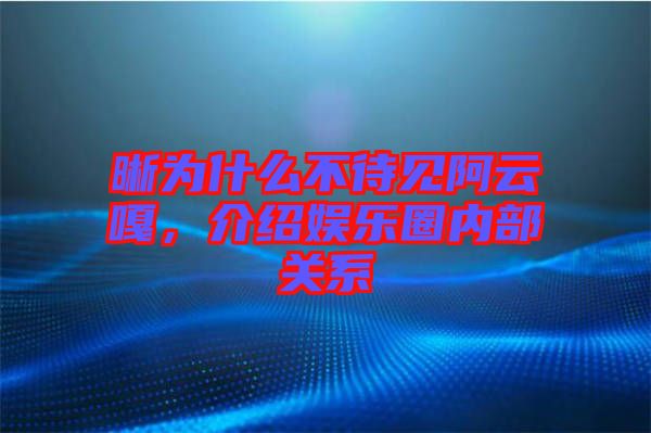 晰為什么不待見阿云嘎，介紹娛樂圈內(nèi)部關系