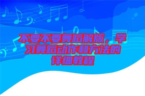 不要不要舞蹈解版，學(xué)習(xí)舞蹈動(dòng)作和方法的詳細(xì)教程