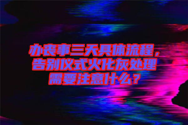 辦喪事三天具體流程，告別儀式火化灰處理需要注意什么？