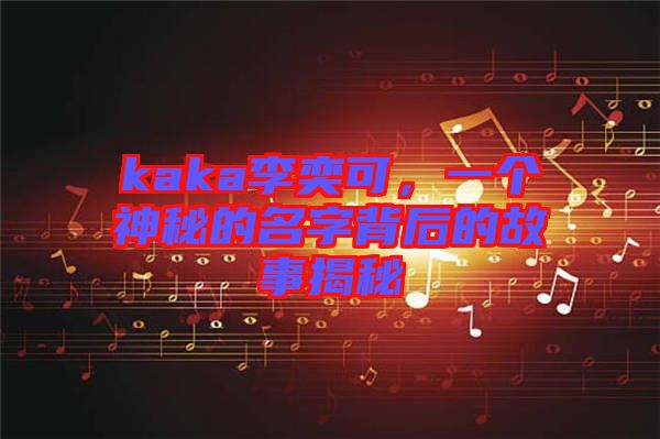 kaka李奕可，一個神秘的名字背后的故事揭秘