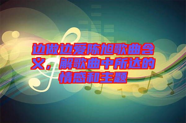 邊做邊愛陳旭歌曲含義，解歌曲中所達(dá)的情感和主題