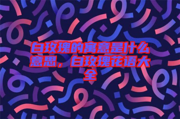 白玫瑰的寓意是什么意思，白玫瑰花語大全