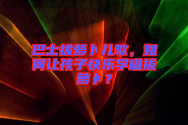 巴士拔蘿卜兒歌，如何讓孩子快樂學唱拔蘿卜？