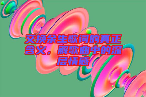 交換余生歌詞的真正含義，解歌曲中的深層情感