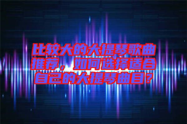 比較大的大提琴歌曲推薦，如何選擇適合自己的大提琴曲目？