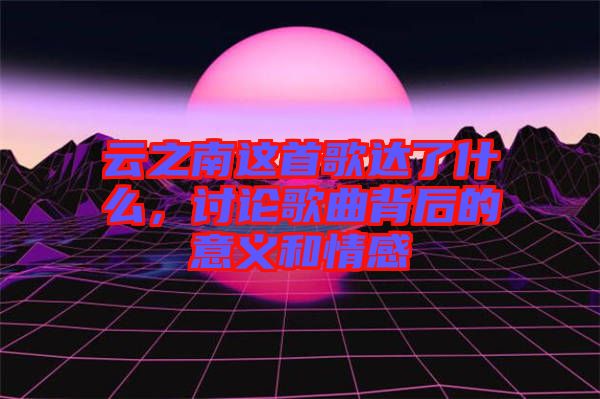 云之南這首歌達了什么，討論歌曲背后的意義和情感