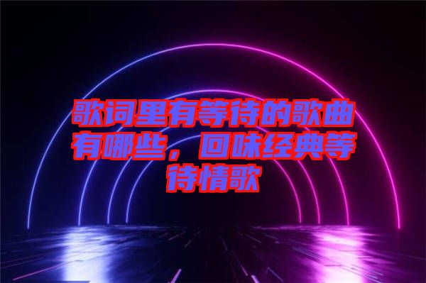 歌詞里有等待的歌曲有哪些，回味經(jīng)典等待情歌