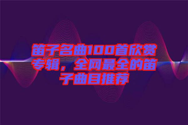 笛子名曲100首欣賞專(zhuān)輯，全網(wǎng)最全的笛子曲目推薦