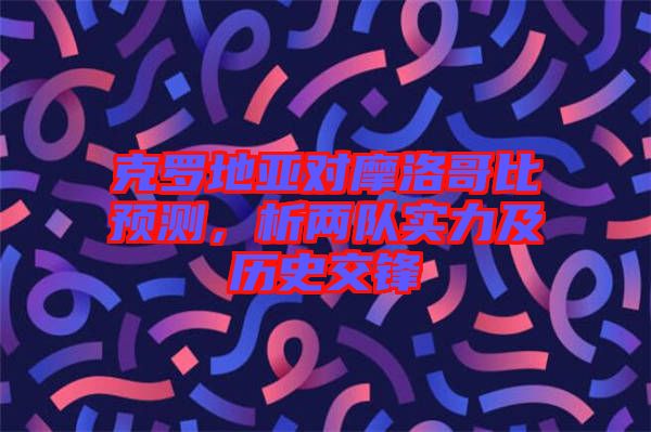 克羅地亞對摩洛哥比預(yù)測，析兩隊(duì)實(shí)力及歷史交鋒